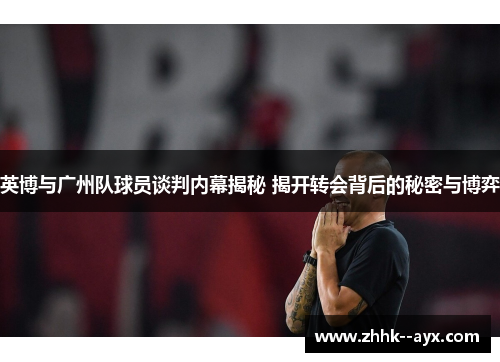 英博与广州队球员谈判内幕揭秘 揭开转会背后的秘密与博弈