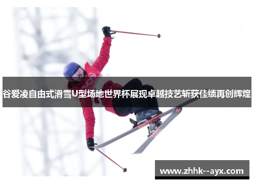 谷爱凌自由式滑雪U型场地世界杯展现卓越技艺斩获佳绩再创辉煌