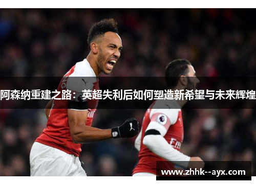 阿森纳重建之路：英超失利后如何塑造新希望与未来辉煌