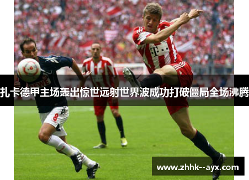 扎卡德甲主场轰出惊世远射世界波成功打破僵局全场沸腾