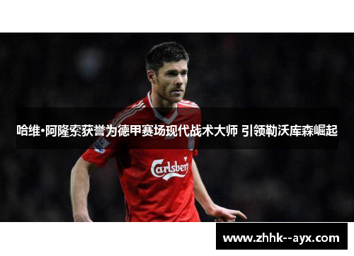 哈维·阿隆索获誉为德甲赛场现代战术大师 引领勒沃库森崛起