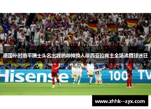 德国补时绝平瑞士头名出线纳帅神换人穆西亚拉救主全场沸腾球迷狂