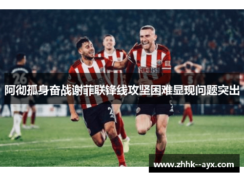 阿彻孤身奋战谢菲联锋线攻坚困难显现问题突出