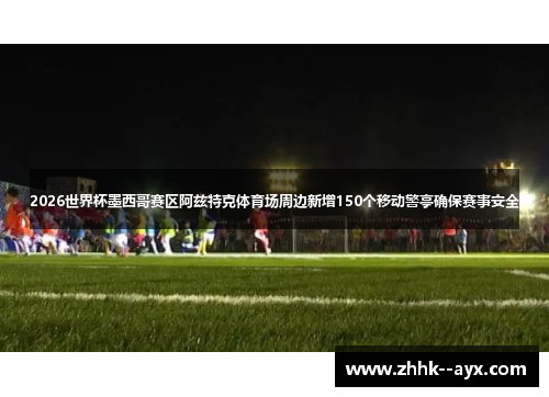 2026世界杯墨西哥赛区阿兹特克体育场周边新增150个移动警亭确保赛事安全